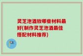 灵芝泡酒放哪些材料最好(制作灵芝泡酒最佳搭配材料推荐)