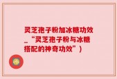 灵芝孢子粉加冰糖功效_“灵芝孢子粉与冰糖搭配的神奇功效”)