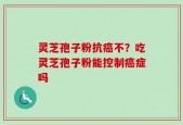 灵芝孢子粉抗癌不？吃灵芝孢子粉能控制癌症吗