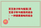 灵芝孢子粉与榴莲(灵芝孢子粉与榴莲的结合：一种健康美味的组合)