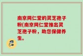 南京同仁堂的灵芝孢子粉(南京同仁堂推出灵芝孢子粉，助您保健养生。