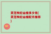 灵芝枸杞山楂多少克(灵芝枸杞山楂配方推荐)