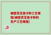 破壁灵芝孢子粉工艺规程(破壁灵芝孢子粉的生产工艺规程)