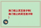 澳门楼上灵芝孢子粉(澳门楼上的灵芝孢子粉)