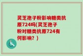 灵芝孢子粉影响糖类抗原724吗(灵芝孢子粉对糖类抗原724有何影响？)
