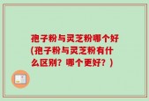 孢子粉与灵芝粉哪个好(孢子粉与灵芝粉有什么区别？哪个更好？)