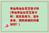 寿仙寿仙谷灵芝孢子粉(寿仙寿仙谷灵芝孢子粉：提高免疫力、滋补身体、预防疾病的效果如何？)