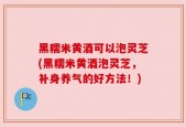 黑糯米黄酒可以泡灵芝(黑糯米黄酒泡灵芝，补身养气的好方法！)