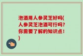 泡酒用人参灵芝好吗(人参灵芝泡酒可行吗？你需要了解的知识点！)