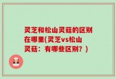 灵芝和松山灵菇的区别在哪里(灵芝vs松山灵菇：有哪些区别？)