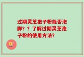 过期灵芝孢子粉能否泡脚？？了解过期灵芝孢子粉的使用方法？