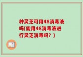 种灵芝可用48消毒液吗(能用48消毒液进行灵芝消毒吗？)