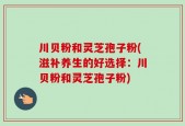川贝粉和灵芝孢子粉(滋补养生的好选择：川贝粉和灵芝孢子粉)
