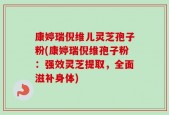 康婷瑞倪维儿灵芝孢子粉(康婷瑞倪维孢子粉：强效灵芝提取，全面滋补身体)