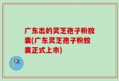 广东出的灵芝孢子粉胶囊(广东灵芝孢子粉胶囊正式上市)