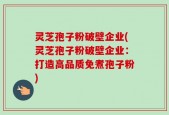 灵芝孢子粉破壁企业(灵芝孢子粉破壁企业：打造高品质免煮孢子粉)