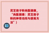 灵芝孢子粉尚医健康_“尚医健康：灵芝孢子粉的神奇功效与使用方法”)