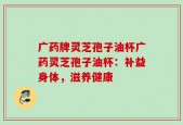 广药牌灵芝孢子油杯广药灵芝孢子油杯：补益身体，滋养健康