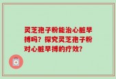 灵芝孢子粉能治心脏早搏吗？探究灵芝孢子粉对心脏早搏的疗效？