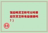 饭后喝灵芝粉可以吗餐后饮灵芝粉有益健康吗？)
