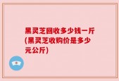 黑灵芝回收多少钱一斤(黑灵芝收购价是多少元公斤)
