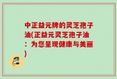 中正益元牌的灵芝孢子油(正益元灵芝孢子油：为您呈现健康与美丽)