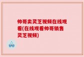 帅哥卖灵芝视频在线观看(在线观看帅哥销售灵芝视频)