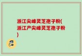 浙江尖峰灵芝孢子粉(浙江产尖峰灵芝孢子粉)