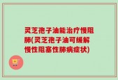 灵芝孢子油能治疗慢阻肺(灵芝孢子油可缓解慢性阻塞性肺病症状)