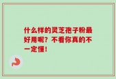 什么样的灵芝孢子粉最好用呢？不看你真的不一定懂！
