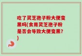 吃了灵芝孢子粉大便变黑吗(食用灵芝孢子粉是否会导致大便变黑？)