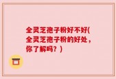 全灵芝孢子粉好不好(全灵芝孢子粉的好处，你了解吗？)