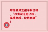 珍御品灵芝孢子粉价格_“珍贵灵芝孢子粉，品质卓越，价格合理”)