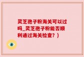 灵芝孢子粉海关可以过吗_灵芝孢子粉能否顺利通过海关检查？)