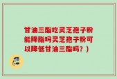 甘油三酯吃灵芝孢子粉能降脂吗灵芝孢子粉可以降低甘油三酯吗？)