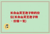 长白山灵芝孢子粉的价位(长白山灵芝孢子粉 - 价格一览)