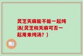 灵芝天麻能不能一起炖汤(灵芝和天麻可否一起用来炖汤？)