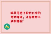 喝灵芝孢子粉后口中的奇妙味道，让你意想不到的体验”