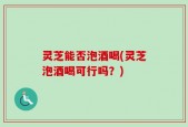灵芝能否泡酒喝(灵芝泡酒喝可行吗？)