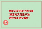 精富元灵芝孢子油作用(精富元灵芝孢子油：功效及用途全解析)