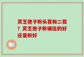 灵芝孢子粉头茬和二茬？灵芝孢子粉碾压的好还是粉好