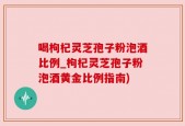 喝枸杞灵芝孢子粉泡酒比例_枸杞灵芝孢子粉泡酒黄金比例指南)
