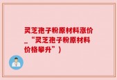 灵芝孢子粉原材料涨价_“灵芝孢子粉原材料价格攀升”)