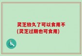 灵芝放久了可以食用不(灵芝过期也可食用)