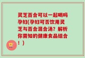 灵芝百合可以一起喝吗孕妇(孕妇可否饮用灵芝与百合混合汤？解析你需知的健康食品组合！)