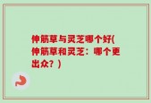 伸筋草与灵芝哪个好(伸筋草和灵芝：哪个更出众？)