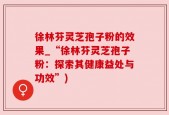 徐林芬灵芝孢子粉的效果_“徐林芬灵芝孢子粉：探索其健康益处与功效”)