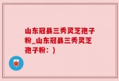山东冠县三秀灵芝孢子粉_山东冠县三秀灵芝孢子粉：)