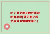 吃了灵芝孢子粉还可以吃虫草吗(灵芝孢子粉之后可否食用虫草？)