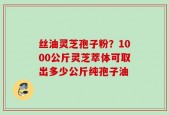 丝油灵芝孢子粉？1000公斤灵芝萃体可取出多少公斤纯孢子油